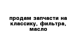 продам запчасти на классику, фильтра, масло